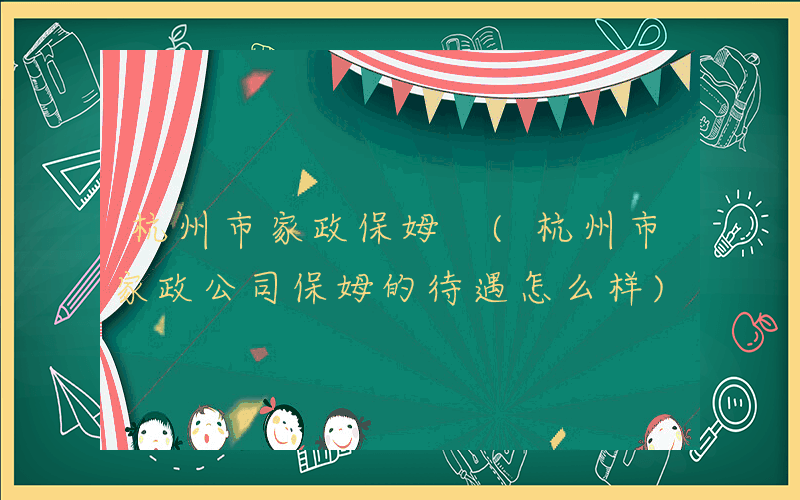 杭州市家政保姆 (杭州市家政公司保姆的待遇怎么样)